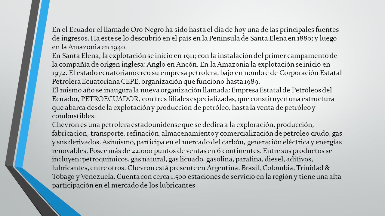 En el Ecuador el llamado Oro Negro ha sido hasta el día de hoy una de las principales fuentes de ingresos. Ha este se lo descubrió en el país en la Península de Santa Elena en 1880; y luego en la Amazonia en 1940.