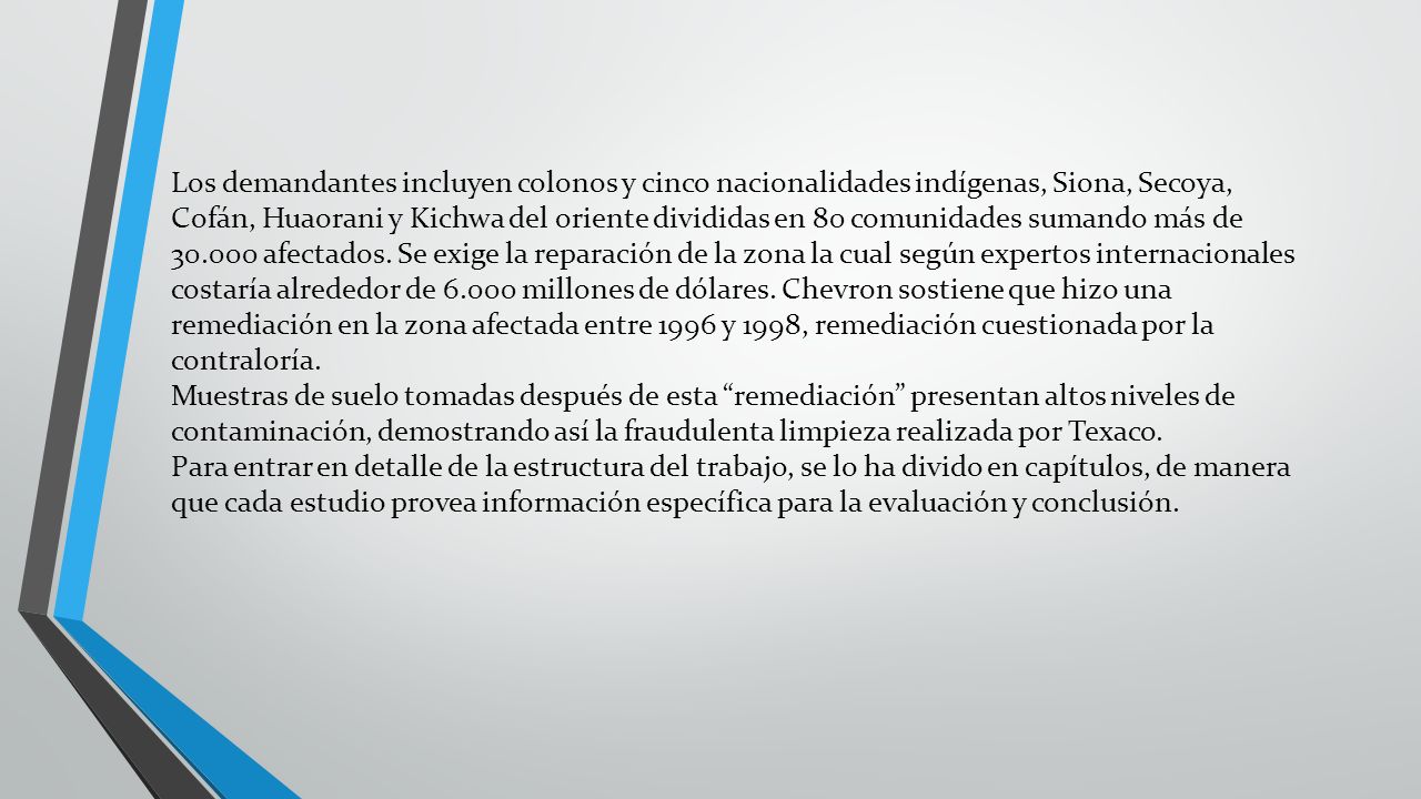 Los demandantes incluyen colonos y cinco nacionalidades indígenas, Siona, Secoya, Cofán, Huaorani y Kichwa del oriente divididas en 80 comunidades sumando más de afectados. Se exige la reparación de la zona la cual según expertos internacionales costaría alrededor de millones de dólares. Chevron sostiene que hizo una remediación en la zona afectada entre 1996 y 1998, remediación cuestionada por la contraloría.