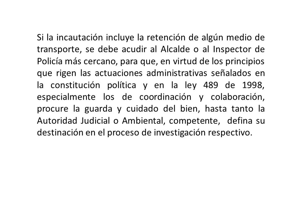 Si la incautación incluye la retención de algún medio de transporte, se debe acudir al Alcalde o al Inspector de Policía más cercano, para que, en virtud de los principios que rigen las actuaciones administrativas señalados en la constitución política y en la ley 489 de 1998, especialmente los de coordinación y colaboración, procure la guarda y cuidado del bien, hasta tanto la Autoridad Judicial o Ambiental, competente, defina su destinación en el proceso de investigación respectivo.