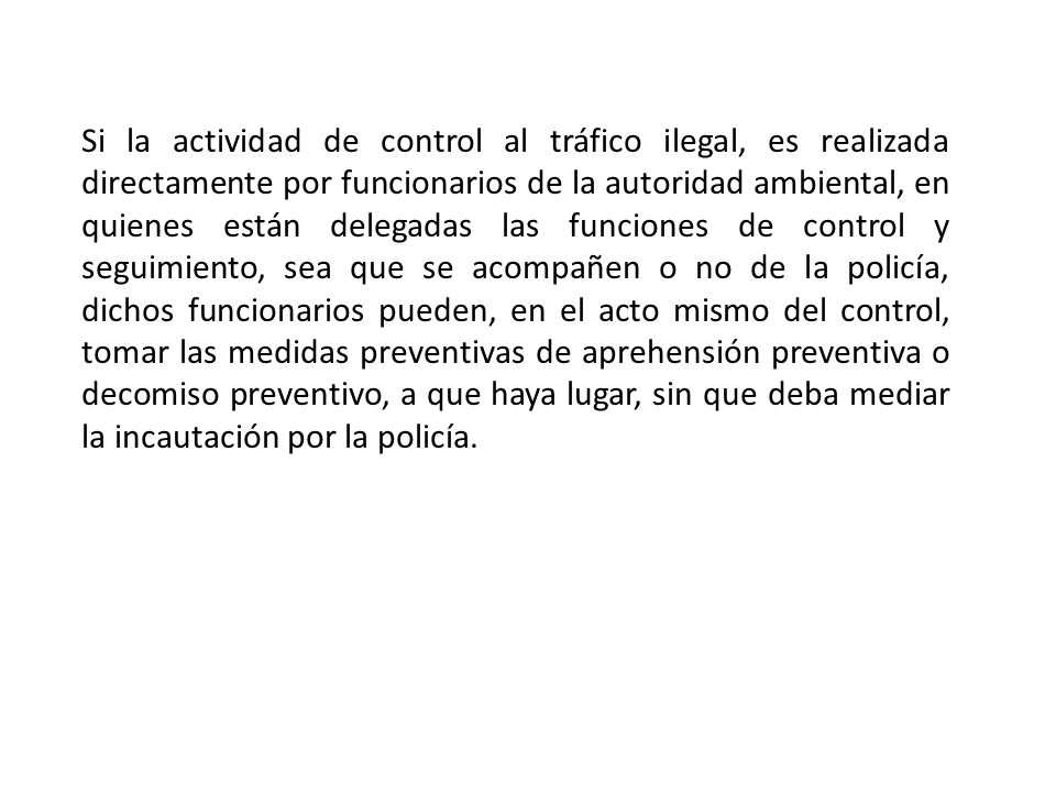 Si la actividad de control al tráfico ilegal, es realizada directamente por funcionarios de la autoridad ambiental, en quienes están delegadas las funciones de control y seguimiento, sea que se acompañen o no de la policía, dichos funcionarios pueden, en el acto mismo del control, tomar las medidas preventivas de aprehensión preventiva o decomiso preventivo, a que haya lugar, sin que deba mediar la incautación por la policía.