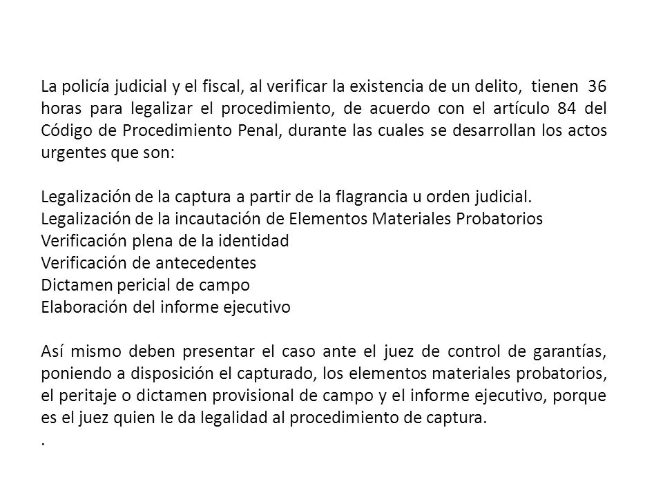 La policía judicial y el fiscal, al verificar la existencia de un delito, tienen 36 horas para legalizar el procedimiento, de acuerdo con el artículo 84 del Código de Procedimiento Penal, durante las cuales se desarrollan los actos urgentes que son: