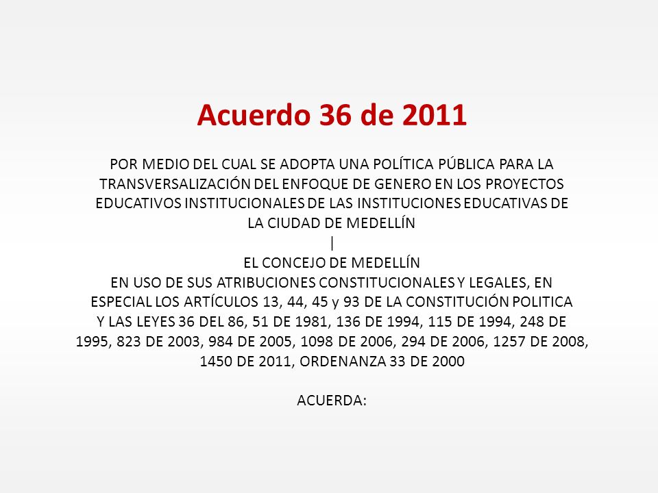 Acuerdo 36 de 2011 POR MEDIO DEL CUAL SE ADOPTA UNA POLÍTICA PÚBLICA PARA LA TRANSVERSALIZACIÓN DEL ENFOQUE DE GENERO EN LOS PROYECTOS EDUCATIVOS INSTITUCIONALES DE LAS INSTITUCIONES EDUCATIVAS DE LA CIUDAD DE MEDELLÍN | EL CONCEJO DE MEDELLÍN EN USO DE SUS ATRIBUCIONES CONSTITUCIONALES Y LEGALES, EN ESPECIAL LOS ARTÍCULOS 13, 44, 45 y 93 DE LA CONSTITUCIÓN POLITICA Y LAS LEYES 36 DEL 86, 51 DE 1981, 136 DE 1994, 115 DE 1994, 248 DE 1995, 823 DE 2003, 984 DE 2005, 1098 DE 2006, 294 DE 2006, 1257 DE 2008, 1450 DE 2011, ORDENANZA 33 DE 2000 ACUERDA: