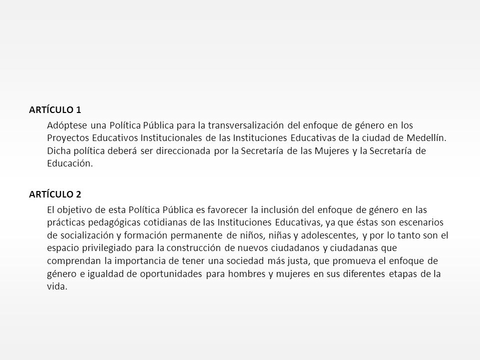 ARTÍCULO 1 Adóptese una Política Pública para la transversalización del enfoque de género en los Proyectos Educativos Institucionales de las Instituciones Educativas de la ciudad de Medellín.