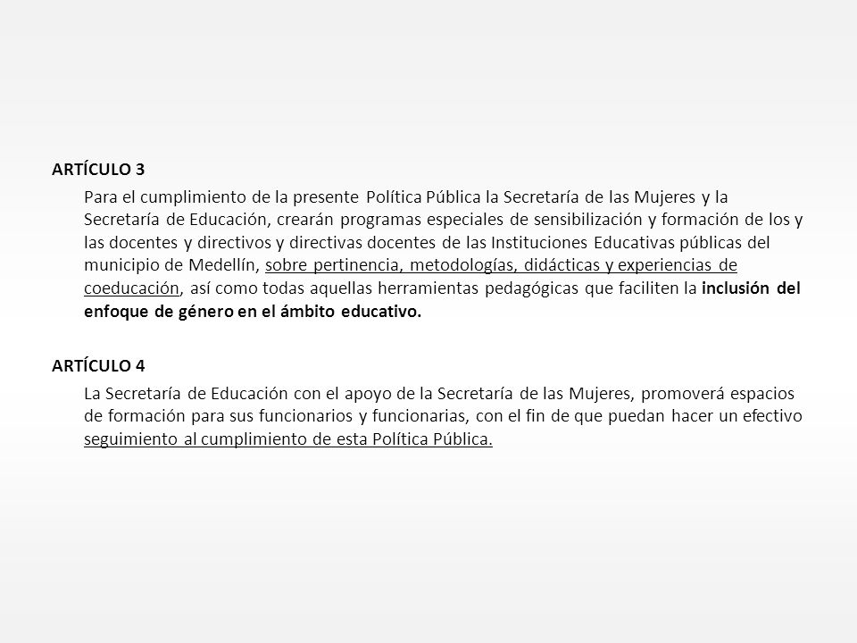 ARTÍCULO 3 Para el cumplimiento de la presente Política Pública la Secretaría de las Mujeres y la Secretaría de Educación, crearán programas especiales de sensibilización y formación de los y las docentes y directivos y directivas docentes de las Instituciones Educativas públicas del municipio de Medellín, sobre pertinencia, metodologías, didácticas y experiencias de coeducación, así como todas aquellas herramientas pedagógicas que faciliten la inclusión del enfoque de género en el ámbito educativo.