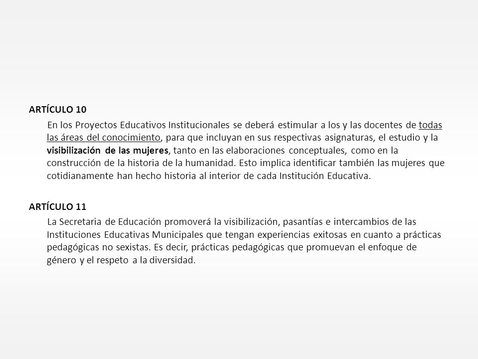 ARTÍCULO 10 En los Proyectos Educativos Institucionales se deberá estimular a los y las docentes de todas las áreas del conocimiento, para que incluyan en sus respectivas asignaturas, el estudio y la visibilización de las mujeres, tanto en las elaboraciones conceptuales, como en la construcción de la historia de la humanidad.