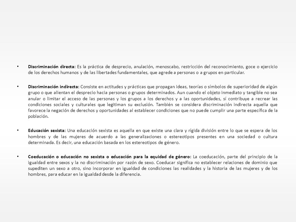 Discriminación directa: Es la práctica de desprecio, anulación, menoscabo, restricción del reconocimiento, goce o ejercicio de los derechos humanos y de las libertades fundamentales, que agrede a personas o a grupos en particular.