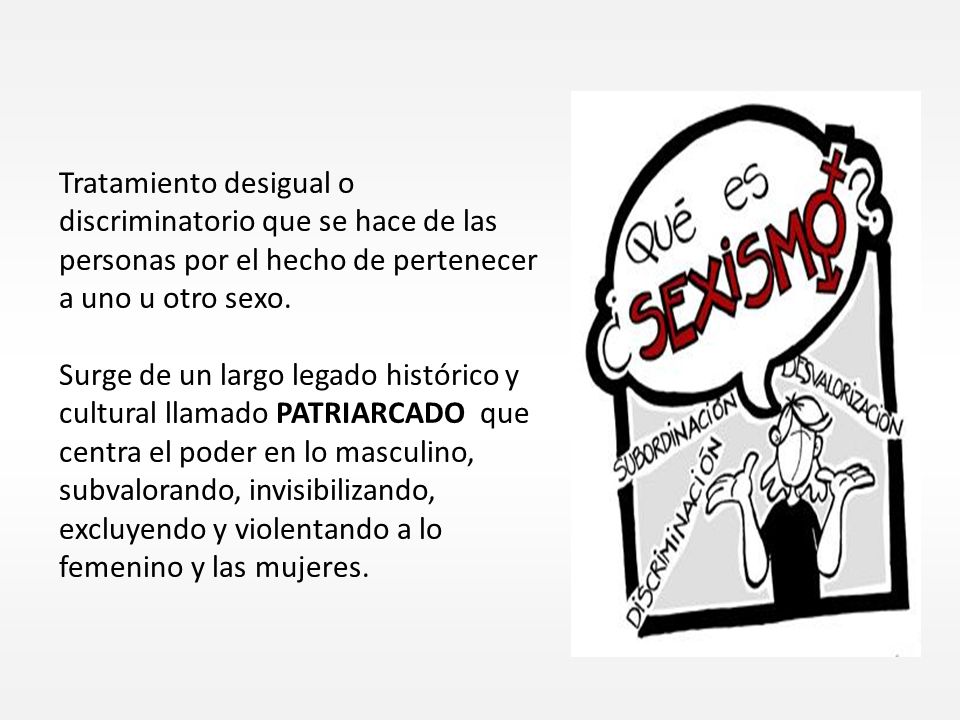 Tratamiento desigual o discriminatorio que se hace de las personas por el hecho de pertenecer a uno u otro sexo.