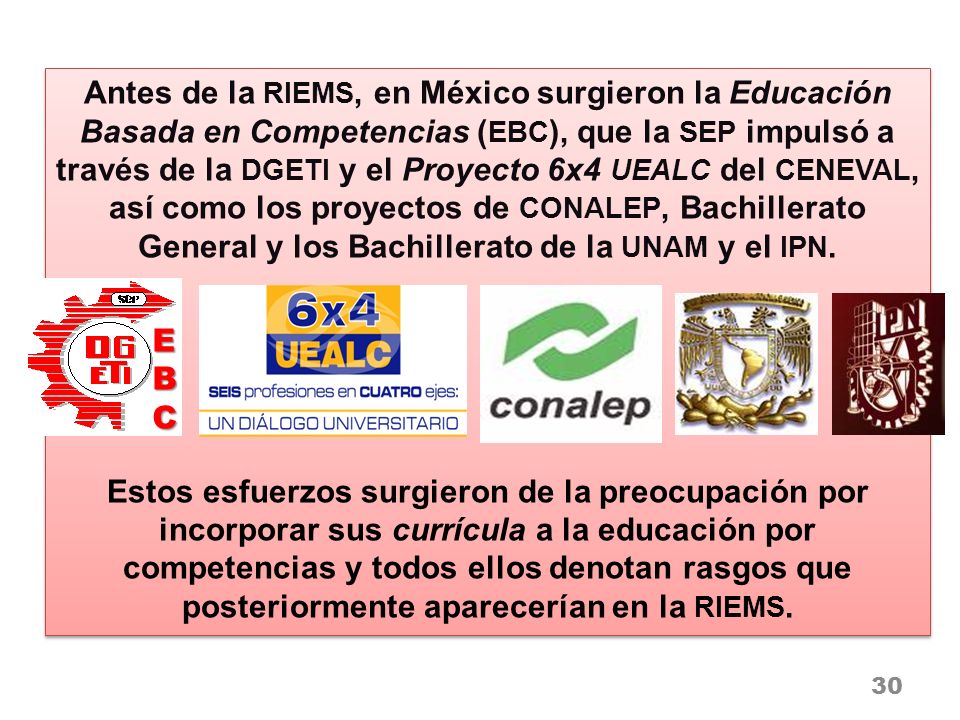 Antes de la RIEMS, en México surgieron la Educación Basada en Competencias (EBC), que la SEP impulsó a través de la DGETI y el Proyecto 6x4 UEALC del CENEVAL, así como los proyectos de CONALEP, Bachillerato General y los Bachillerato de la UNAM y el IPN.