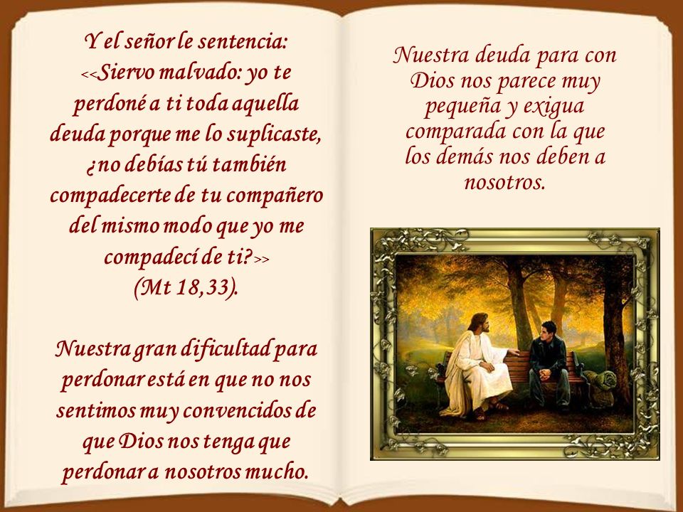 Y el señor le sentencia: <<Siervo malvado: yo te perdoné a ti toda aquella deuda porque me lo suplicaste, ¿no debías tú también compadecerte de tu compañero del mismo modo que yo me compadecí de ti >> (Mt 18,33).