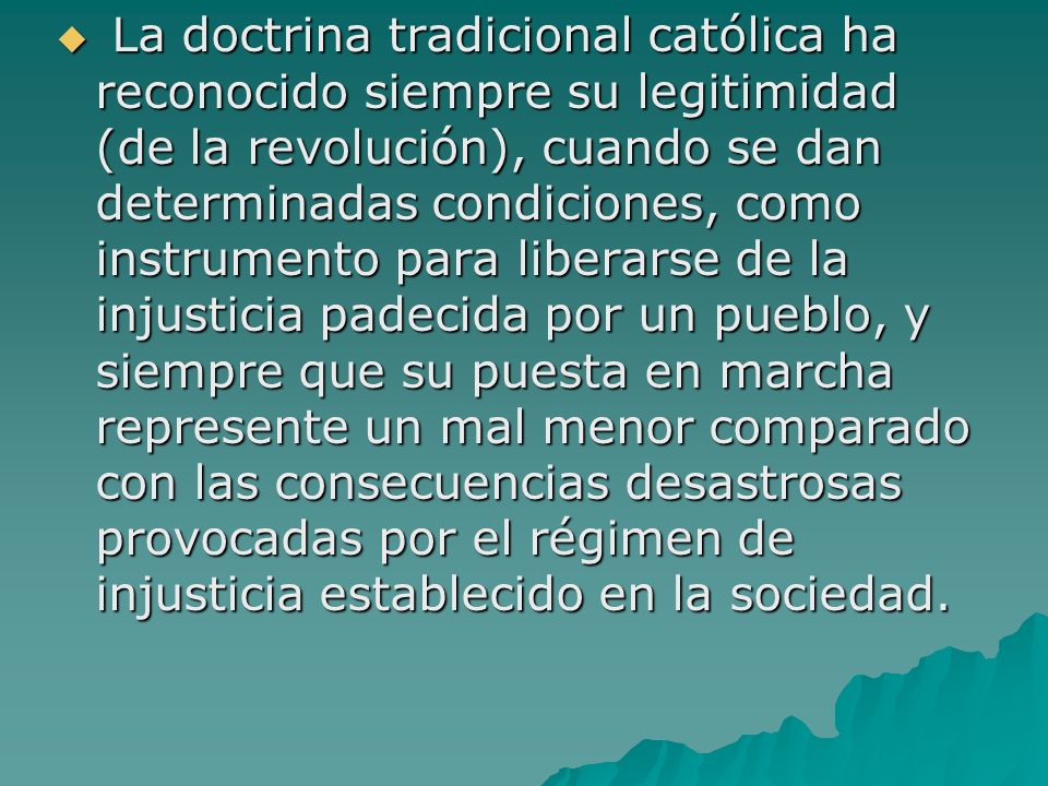 La doctrina tradicional católica ha reconocido siempre su legitimidad (de la revolución), cuando se dan determinadas condiciones, como instrumento para liberarse de la injusticia padecida por un pueblo, y siempre que su puesta en marcha represente un mal menor comparado con las consecuencias desastrosas provocadas por el régimen de injusticia establecido en la sociedad.