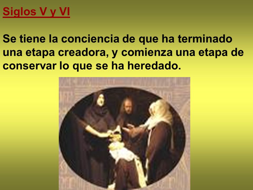 Siglos V y VI Se tiene la conciencia de que ha terminado una etapa creadora, y comienza una etapa de conservar lo que se ha heredado.