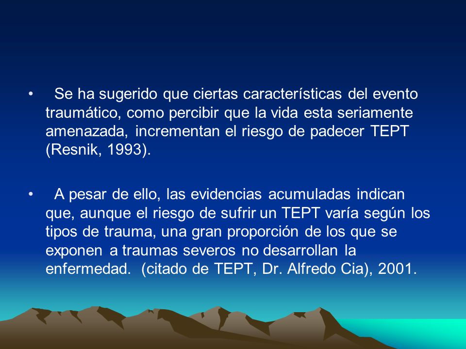Se ha sugerido que ciertas características del evento traumático, como percibir que la vida esta seriamente amenazada, incrementan el riesgo de padecer TEPT (Resnik, 1993).
