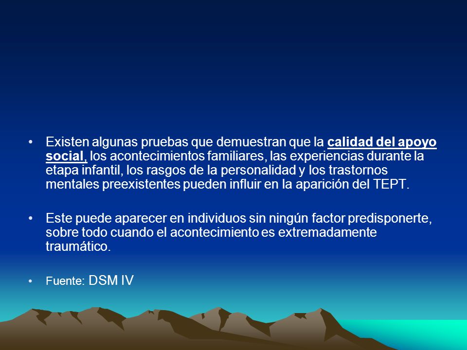 Existen algunas pruebas que demuestran que la calidad del apoyo social, los acontecimientos familiares, las experiencias durante la etapa infantil, los rasgos de la personalidad y los trastornos mentales preexistentes pueden influir en la aparición del TEPT.