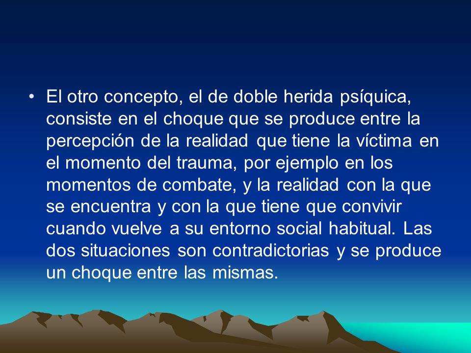 El otro concepto, el de doble herida psíquica, consiste en el choque que se produce entre la percepción de la realidad que tiene la víctima en el momento del trauma, por ejemplo en los momentos de combate, y la realidad con la que se encuentra y con la que tiene que convivir cuando vuelve a su entorno social habitual.