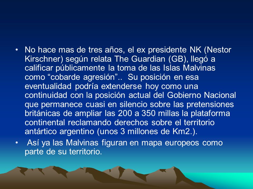 No hace mas de tres años, el ex presidente NK (Nestor Kirschner) según relata The Guardian (GB), llegó a calificar públicamente la toma de las Islas Malvinas como cobarde agresión .. Su posición en esa eventualidad podría extenderse hoy como una continuidad con la posición actual del Gobierno Nacional que permanece cuasi en silencio sobre las pretensiones británicas de ampliar las 200 a 350 millas la plataforma continental reclamando derechos sobre el territorio antártico argentino (unos 3 millones de Km2.).