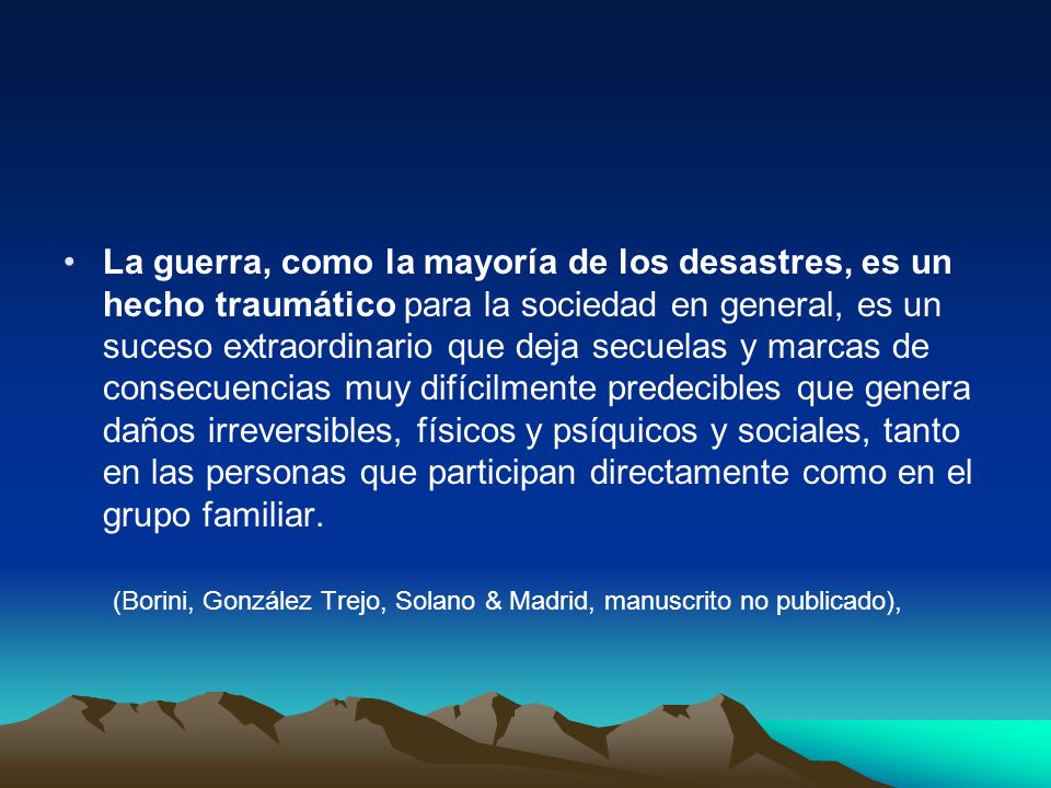 La guerra, como la mayoría de los desastres, es un hecho traumático para la sociedad en general, es un suceso extraordinario que deja secuelas y marcas de consecuencias muy difícilmente predecibles que genera daños irreversibles, físicos y psíquicos y sociales, tanto en las personas que participan directamente como en el grupo familiar.