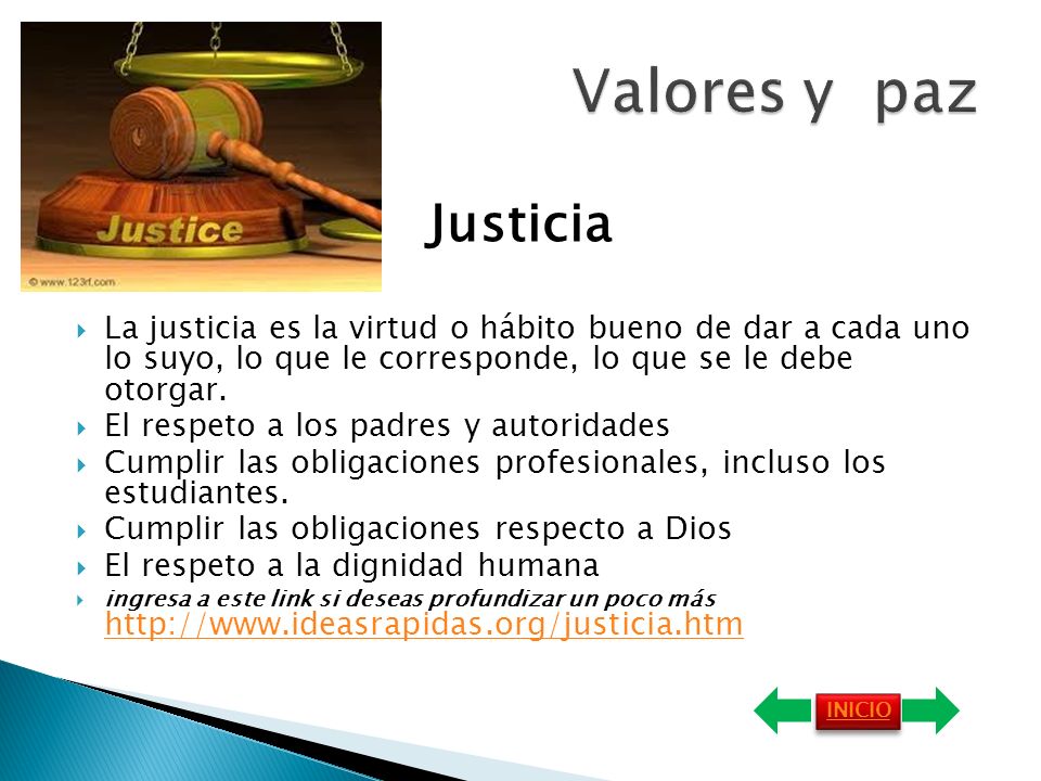 Valores y paz Justicia. La justicia es la virtud o hábito bueno de dar a cada uno lo suyo, lo que le corresponde, lo que se le debe otorgar.