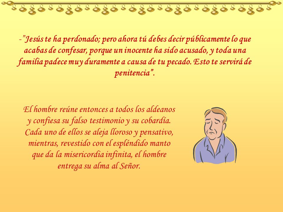 - Jesús te ha perdonado; pero ahora tú debes decir públicamente lo que acabas de confesar, porque un inocente ha sido acusado, y toda una familia padece muy duramente a causa de tu pecado. Esto te servirá de penitencia .