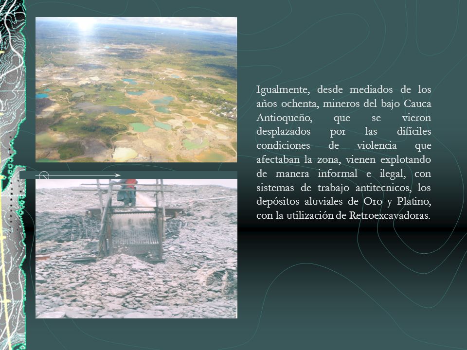 Igualmente, desde mediados de los años ochenta, mineros del bajo Cauca Antioqueño, que se vieron desplazados por las difíciles condiciones de violencia que afectaban la zona, vienen explotando de manera informal e ilegal, con sistemas de trabajo antitecnicos, los depósitos aluviales de Oro y Platino, con la utilización de Retroexcavadoras.