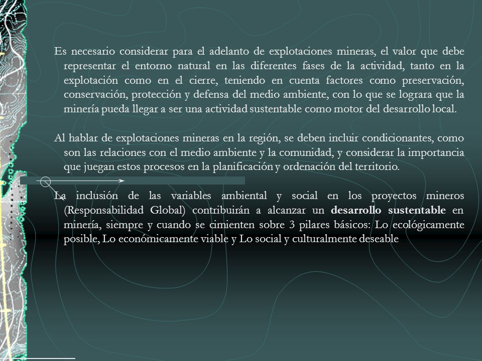 Es necesario considerar para el adelanto de explotaciones mineras, el valor que debe representar el entorno natural en las diferentes fases de la actividad, tanto en la explotación como en el cierre, teniendo en cuenta factores como preservación, conservación, protección y defensa del medio ambiente, con lo que se lograra que la minería pueda llegar a ser una actividad sustentable como motor del desarrollo local.