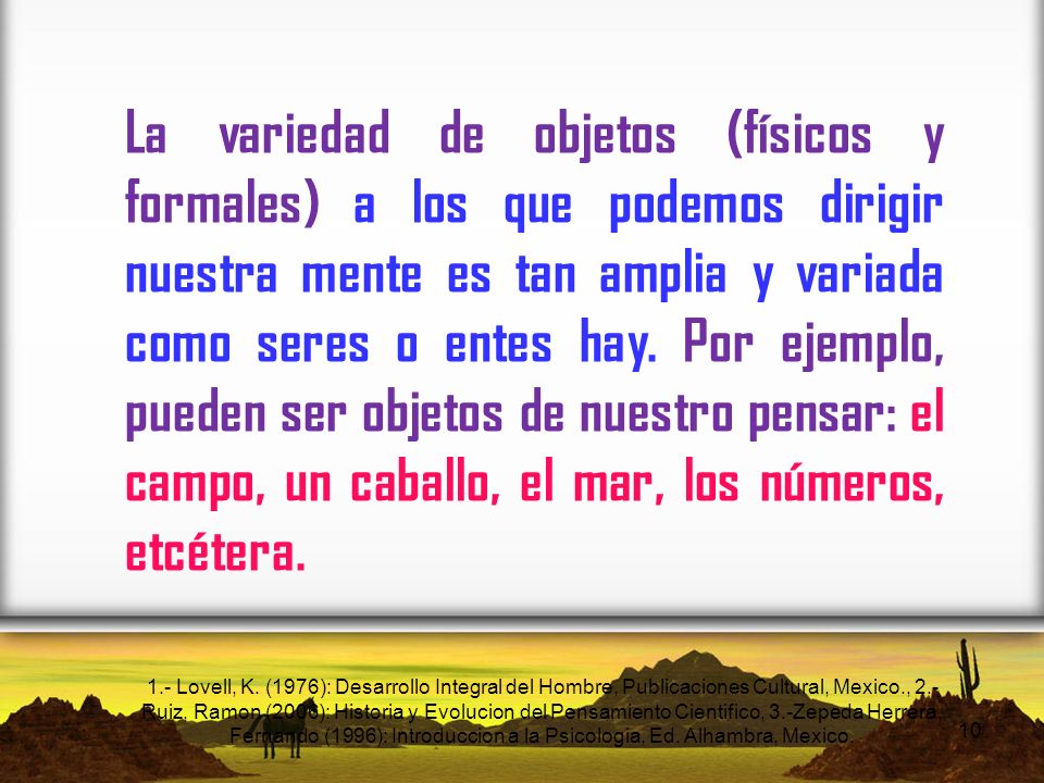 La variedad de objetos (físicos y formales) a los que podemos dirigir nuestra mente es tan amplia y variada como seres o entes hay. Por ejemplo, pueden ser objetos de nuestro pensar: el campo, un caballo, el mar, los números, etcétera.