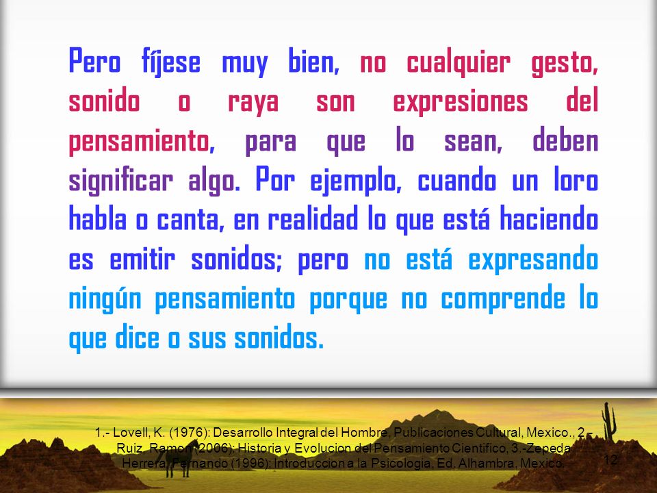 Pero fíjese muy bien, no cualquier gesto, sonido o raya son expresiones del pensamiento, para que lo sean, deben significar algo. Por ejemplo, cuando un loro habla o canta, en realidad lo que está haciendo es emitir sonidos; pero no está expresando ningún pensamiento porque no comprende lo que dice o sus sonidos.