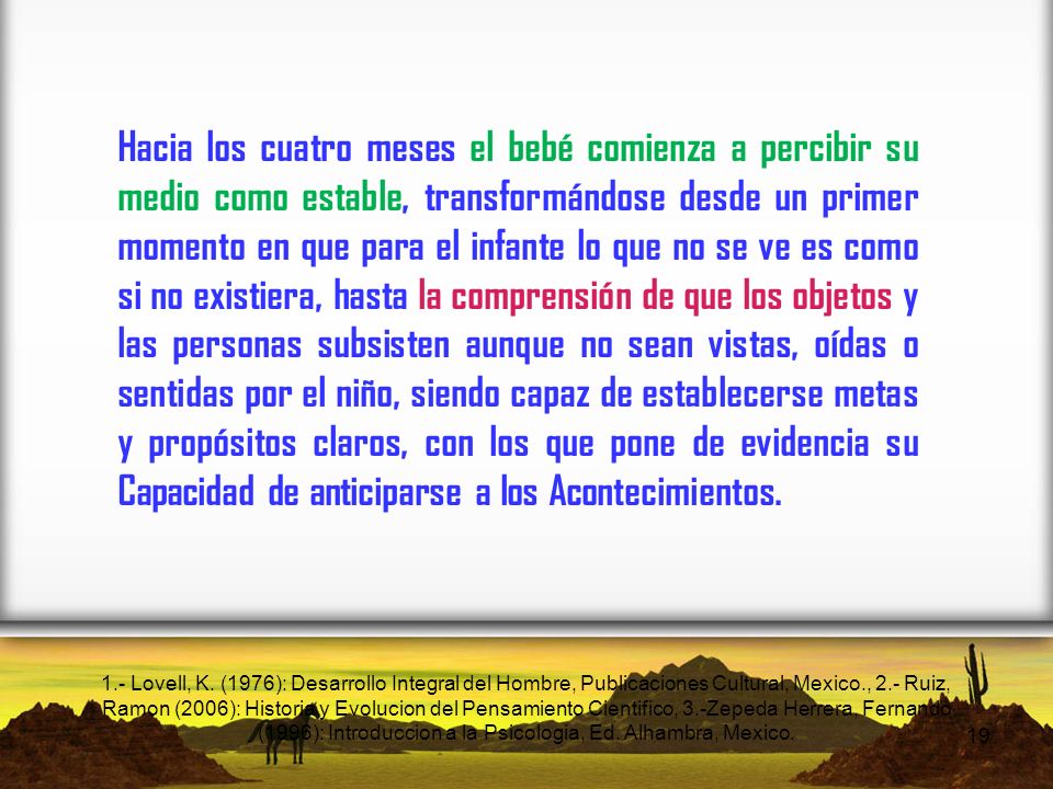 Hacia los cuatro meses el bebé comienza a percibir su medio como estable, transformándose desde un primer momento en que para el infante lo que no se ve es como si no existiera, hasta la comprensión de que los objetos y las personas subsisten aunque no sean vistas, oídas o sentidas por el niño, siendo capaz de establecerse metas y propósitos claros, con los que pone de evidencia su Capacidad de anticiparse a los Acontecimientos.
