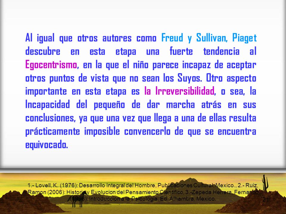 Al igual que otros autores como Freud y Sullivan, Piaget descubre en esta etapa una fuerte tendencia al Egocentrismo, en la que el niño parece incapaz de aceptar otros puntos de vista que no sean los Suyos. Otro aspecto importante en esta etapa es la Irreversibilidad, o sea, la Incapacidad del pequeño de dar marcha atrás en sus conclusiones, ya que una vez que llega a una de ellas resulta prácticamente imposible convencerlo de que se encuentra equivocado.