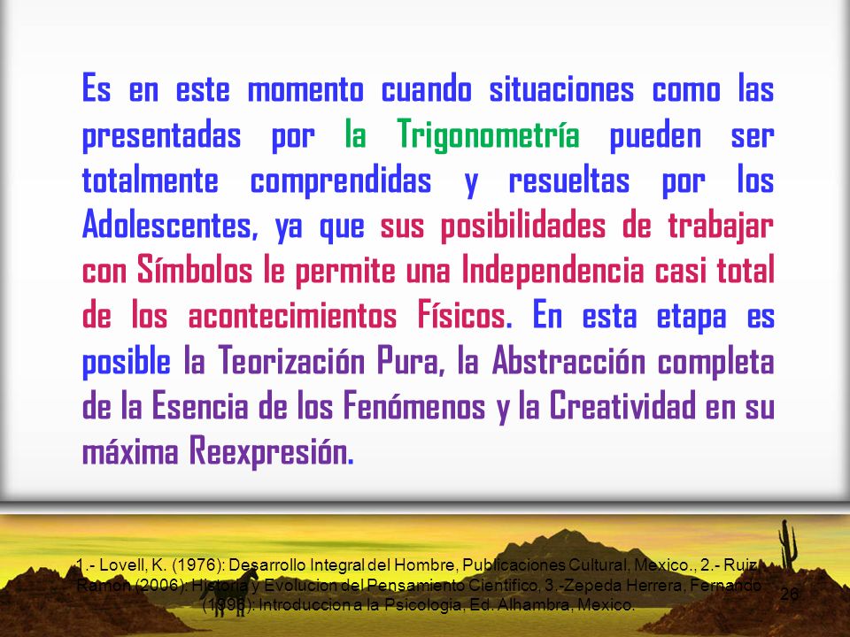 Es en este momento cuando situaciones como las presentadas por la Trigonometría pueden ser totalmente comprendidas y resueltas por los Adolescentes, ya que sus posibilidades de trabajar con Símbolos le permite una Independencia casi total de los acontecimientos Físicos. En esta etapa es posible la Teorización Pura, la Abstracción completa de la Esencia de los Fenómenos y la Creatividad en su máxima Reexpresión.