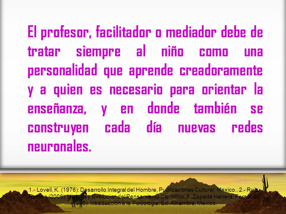 El profesor, facilitador o mediador debe de tratar siempre al niño como una personalidad que aprende creadoramente y a quien es necesario para orientar la enseñanza, y en donde también se construyen cada día nuevas redes neuronales.