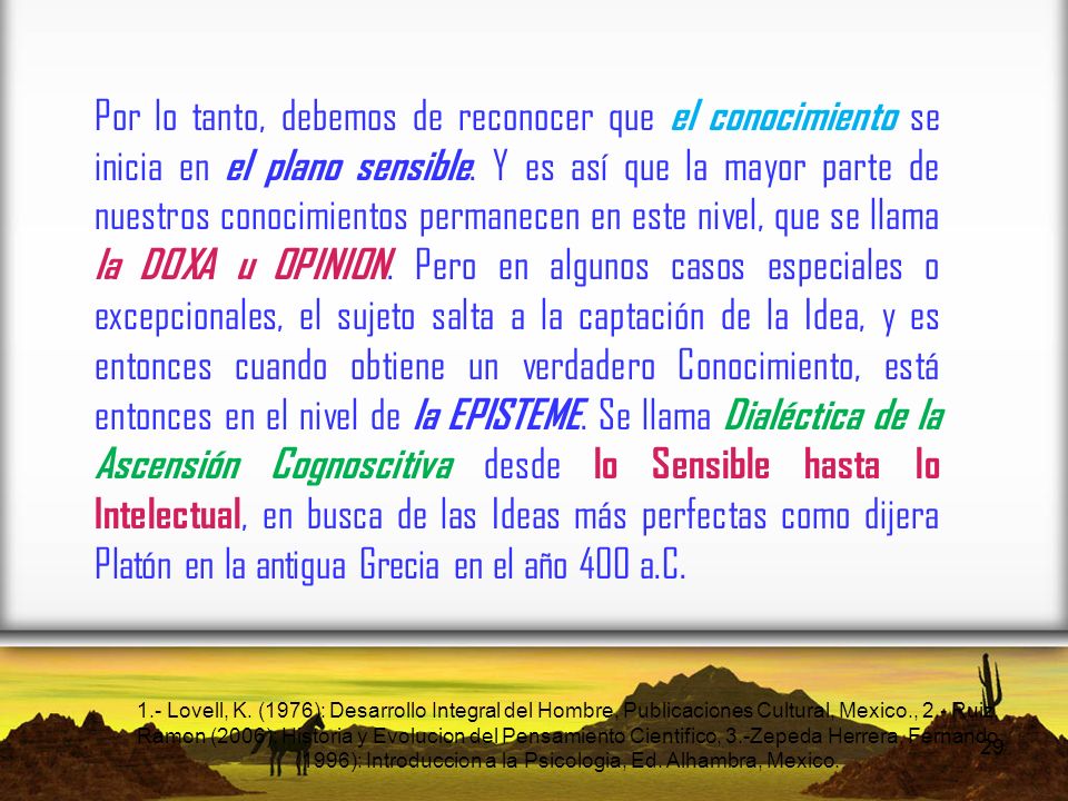 Por lo tanto, debemos de reconocer que el conocimiento se inicia en el plano sensible. Y es así que la mayor parte de nuestros conocimientos permanecen en este nivel, que se llama la DOXA u OPINION. Pero en algunos casos especiales o excepcionales, el sujeto salta a la captación de la Idea, y es entonces cuando obtiene un verdadero Conocimiento, está entonces en el nivel de la EPISTEME. Se llama Dialéctica de la Ascensión Cognoscitiva desde lo Sensible hasta lo Intelectual, en busca de las Ideas más perfectas como dijera Platón en la antigua Grecia en el año 400 a.C.