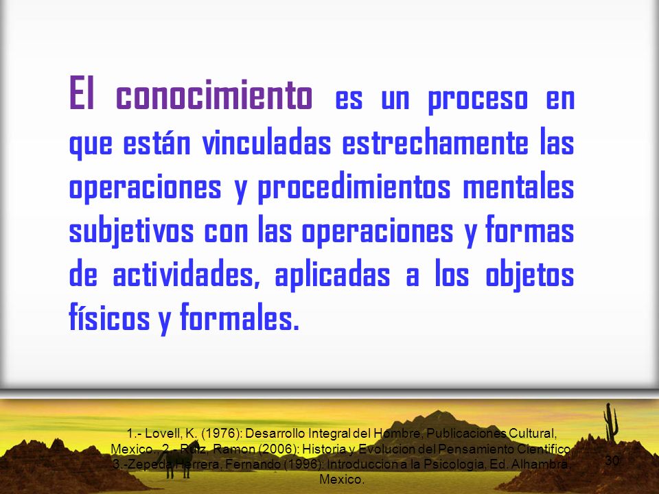 El conocimiento es un proceso en que están vinculadas estrechamente las operaciones y procedimientos mentales subjetivos con las operaciones y formas de actividades, aplicadas a los objetos físicos y formales.