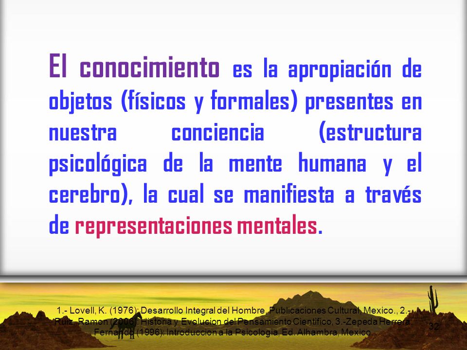 El conocimiento es la apropiación de objetos (físicos y formales) presentes en nuestra conciencia (estructura psicológica de la mente humana y el cerebro), la cual se manifiesta a través de representaciones mentales.