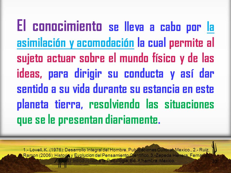 El conocimiento se lleva a cabo por la asimilación y acomodación la cual permite al sujeto actuar sobre el mundo físico y de las ideas, para dirigir su conducta y así dar sentido a su vida durante su estancia en este planeta tierra, resolviendo las situaciones que se le presentan diariamente.