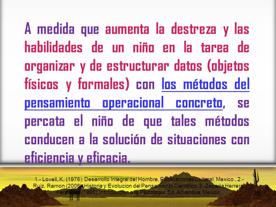 A medida que aumenta la destreza y las habilidades de un niño en la tarea de organizar y de estructurar datos (objetos físicos y formales) con los métodos del pensamiento operacional concreto, se percata el niño de que tales métodos conducen a la solución de situaciones con eficiencia y eficacia.