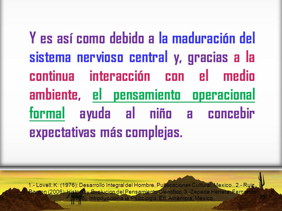 Y es así como debido a la maduración del sistema nervioso central y, gracias a la continua interacción con el medio ambiente, el pensamiento operacional formal ayuda al niño a concebir expectativas más complejas.