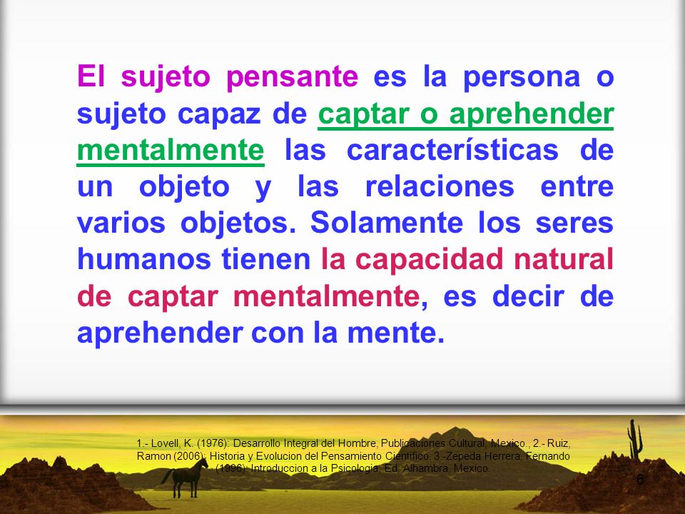 El sujeto pensante es la persona o sujeto capaz de captar o aprehender mentalmente las características de un objeto y las relaciones entre varios objetos. Solamente los seres humanos tienen la capacidad natural de captar mentalmente, es decir de aprehender con la mente.