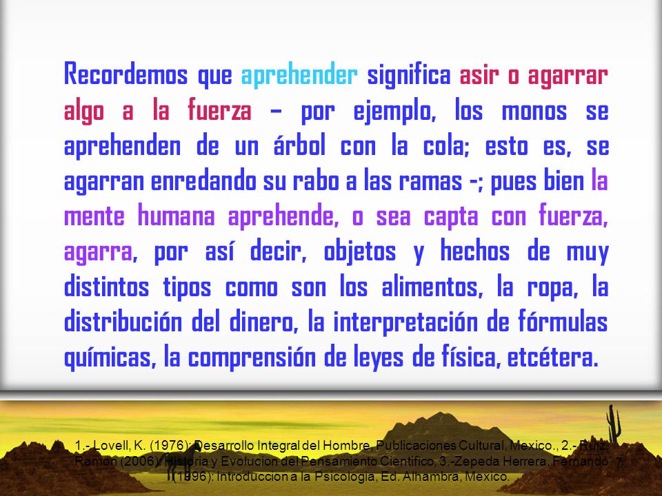 Recordemos que aprehender significa asir o agarrar algo a la fuerza – por ejemplo, los monos se aprehenden de un árbol con la cola; esto es, se agarran enredando su rabo a las ramas -; pues bien la mente humana aprehende, o sea capta con fuerza, agarra, por así decir, objetos y hechos de muy distintos tipos como son los alimentos, la ropa, la distribución del dinero, la interpretación de fórmulas químicas, la comprensión de leyes de física, etcétera.