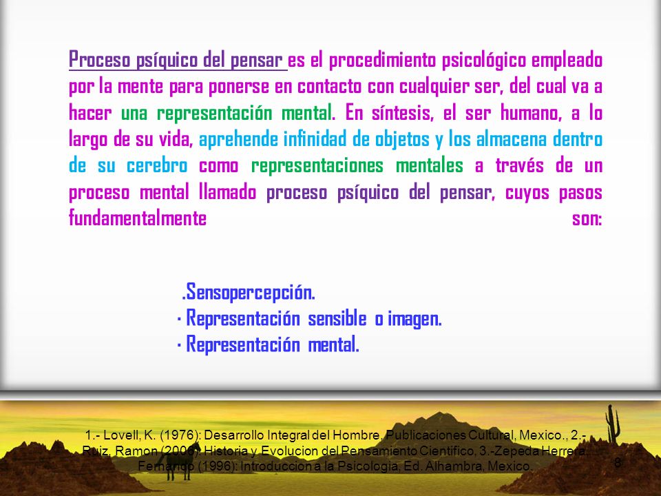 Proceso psíquico del pensar es el procedimiento psicológico empleado por la mente para ponerse en contacto con cualquier ser, del cual va a hacer una representación mental. En síntesis, el ser humano, a lo largo de su vida, aprehende infinidad de objetos y los almacena dentro de su cerebro como representaciones mentales a través de un proceso mental llamado proceso psíquico del pensar, cuyos pasos fundamentalmente son: