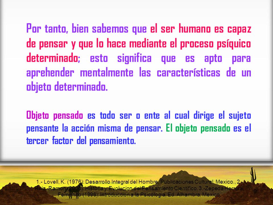 Por tanto, bien sabemos que el ser humano es capaz de pensar y que lo hace mediante el proceso psíquico determinado; esto significa que es apto para aprehender mentalmente las características de un objeto determinado.