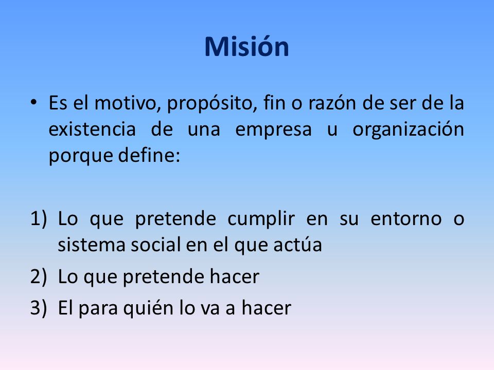 Misión Es el motivo, propósito, fin o razón de ser de la existencia de una empresa u organización porque define: