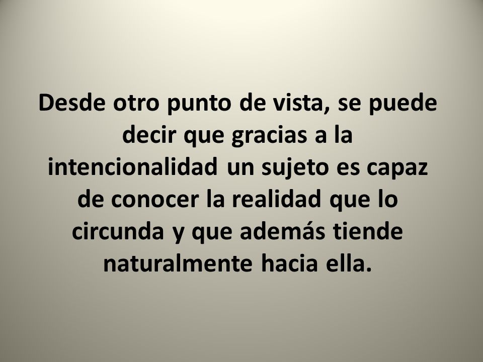 Desde otro punto de vista, se puede decir que gracias a la intencionalidad un sujeto es capaz de conocer la realidad que lo circunda y que además tiende naturalmente hacia ella.