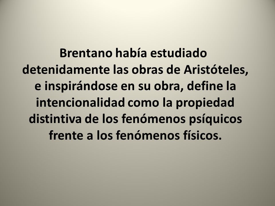 Brentano había estudiado detenidamente las obras de Aristóteles, e inspirándose en su obra, define la intencionalidad como la propiedad distintiva de los fenómenos psíquicos frente a los fenómenos físicos.