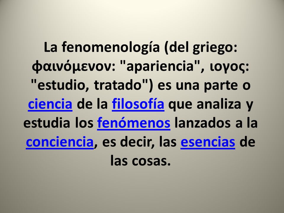 La fenomenología (del griego: φαινόμενoν: apariencia , ιογος: estudio, tratado ) es una parte o ciencia de la filosofía que analiza y estudia los fenómenos lanzados a la conciencia, es decir, las esencias de las cosas.