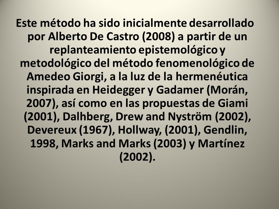 Este método ha sido inicialmente desarrollado por Alberto De Castro (2008) a partir de un replanteamiento epistemológico y metodológico del método fenomenológico de Amedeo Giorgi, a la luz de la hermenéutica inspirada en Heidegger y Gadamer (Morán, 2007), así como en las propuestas de Giami (2001), Dalhberg, Drew and Nyström (2002), Devereux (1967), Hollway, (2001), Gendlin, 1998, Marks and Marks (2003) y Martínez (2002).