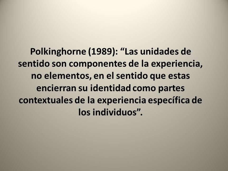 Polkinghorne (1989): Las unidades de sentido son componentes de la experiencia, no elementos, en el sentido que estas encierran su identidad como partes contextuales de la experiencia específica de los individuos .