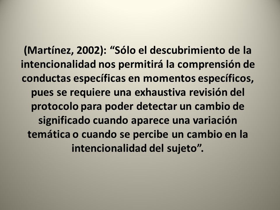 (Martínez, 2002): Sólo el descubrimiento de la intencionalidad nos permitirá la comprensión de conductas específicas en momentos específicos, pues se requiere una exhaustiva revisión del protocolo para poder detectar un cambio de significado cuando aparece una variación temática o cuando se percibe un cambio en la intencionalidad del sujeto .