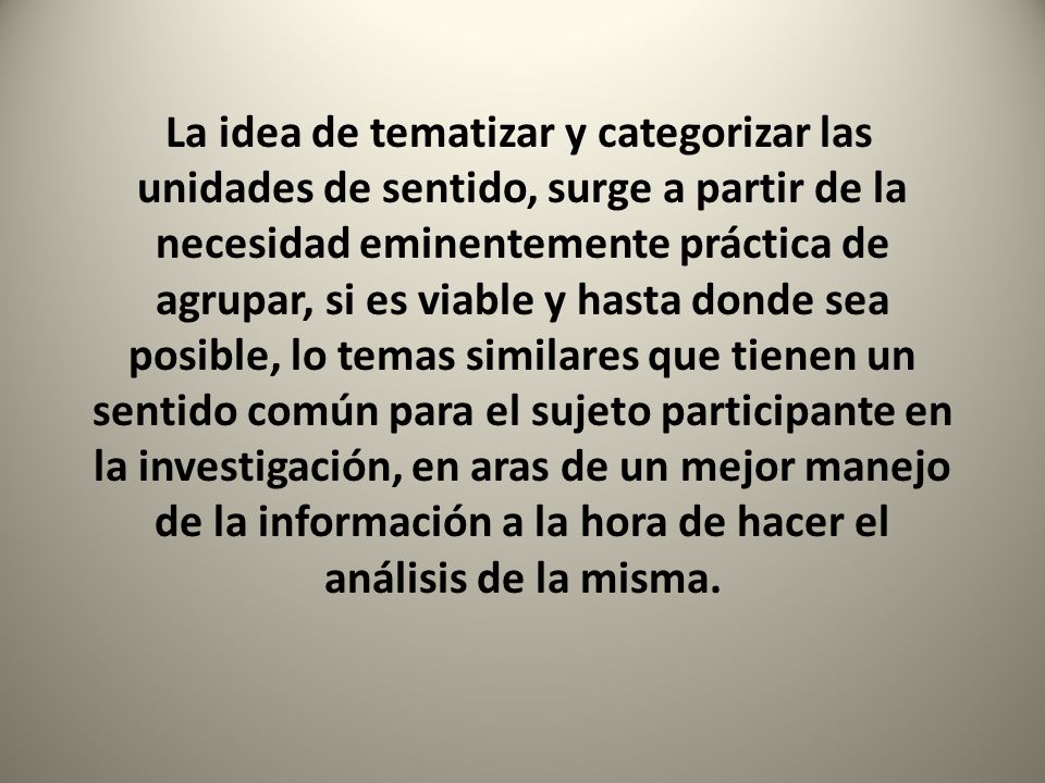 La idea de tematizar y categorizar las unidades de sentido, surge a partir de la necesidad eminentemente práctica de agrupar, si es viable y hasta donde sea posible, lo temas similares que tienen un sentido común para el sujeto participante en la investigación, en aras de un mejor manejo de la información a la hora de hacer el análisis de la misma.