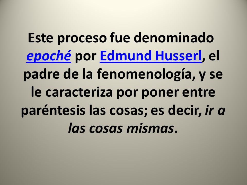 Este proceso fue denominado epoché por Edmund Husserl, el padre de la fenomenología, y se le caracteriza por poner entre paréntesis las cosas; es decir, ir a las cosas mismas.