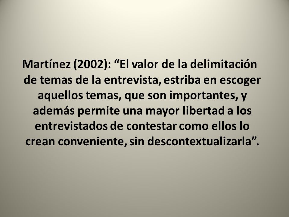 Martínez (2002): El valor de la delimitación de temas de la entrevista, estriba en escoger aquellos temas, que son importantes, y además permite una mayor libertad a los entrevistados de contestar como ellos lo crean conveniente, sin descontextualizarla .